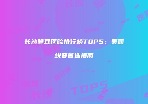 长沙隐耳医院排行榜TOP5：美丽蜕变首选指南