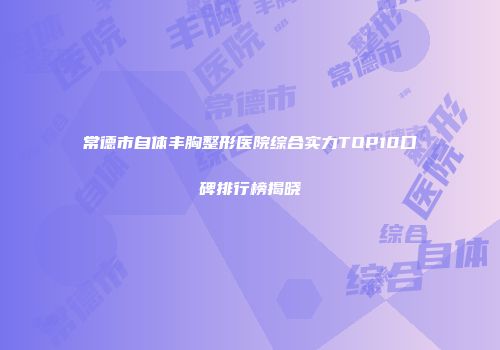 常德市自体丰胸整形医院综合实力TOP10口碑排行榜揭晓