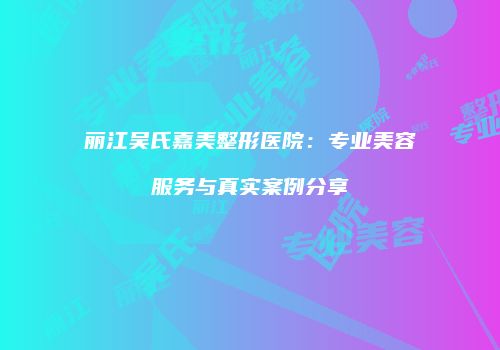 丽江吴氏嘉美整形医院：专业美容服务与真实案例分享