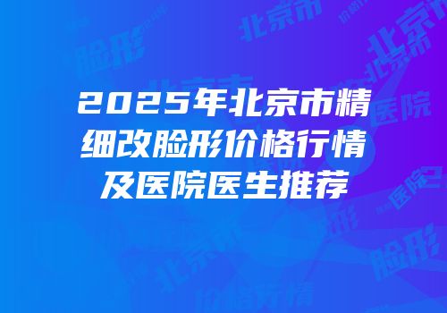 2025年北京市精细改脸形价格行情及医院医生推荐