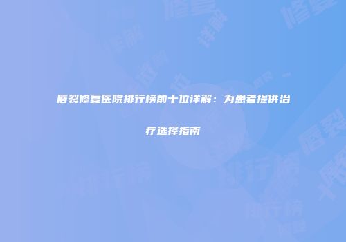 唇裂修复医院排行榜前十位详解：为患者提供治疗选择指南