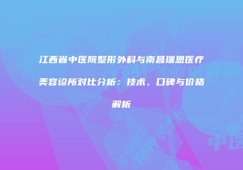 江西省中医院整形外科与南昌瑞恩医疗美容诊所对比分析：技术、口碑与价格解析