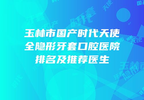 玉林市国产时代天使全隐形牙套口腔医院排名及推荐医生