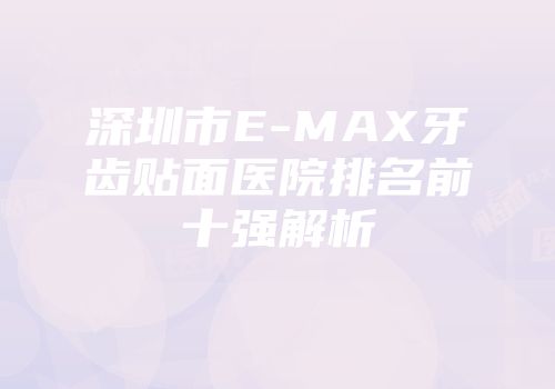 深圳市E-MAX牙齿贴面医院排名前十强解析