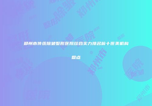 郑州市传统除皱整形医院综合实力排名前十医美机构盘点