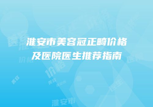 淮安市美容冠正畸价格及医院医生推荐指南