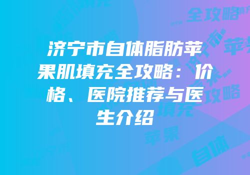 济宁市自体脂肪苹果肌填充全攻略：价格、医院推荐与医生介绍