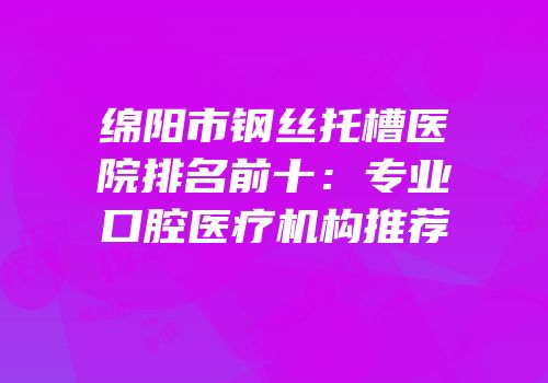 绵阳市钢丝托槽医院排名前十：专业口腔医疗机构推荐