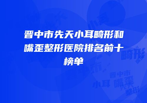 晋中市先天小耳畸形和嘴歪整形医院排名前十榜单
