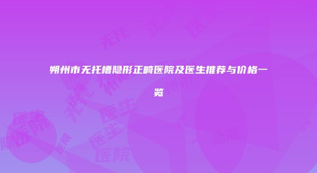 朔州市无托槽隐形正畸医院及医生推荐与价格一览