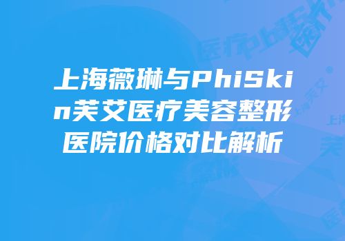 上海薇琳与PhiSkin芙艾医疗美容整形医院价格对比解析