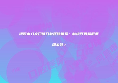 河源市八家口碑口腔医院推荐：种植牙骨粉服务哪家强？