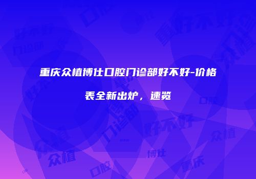 重庆众植博仕口腔门诊部好不好-价格表全新出炉，速览