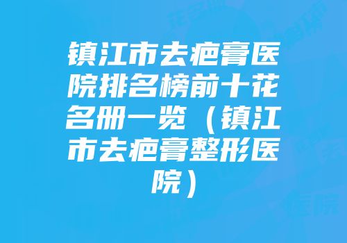 镇江市去疤膏医院排名榜前十花名册一览（镇江市去疤膏整形医院）