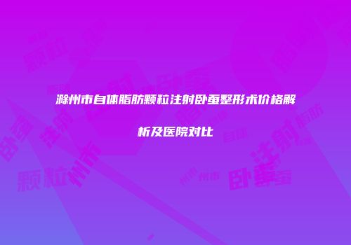 滁州市自体脂肪颗粒注射卧蚕整形术价格解析及医院对比