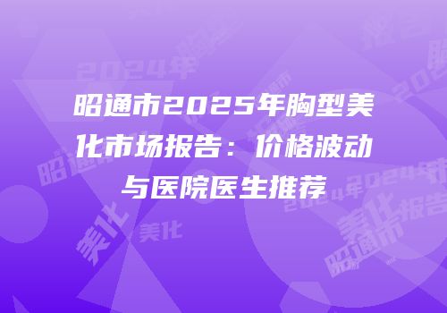 昭通市2025年胸型美化市场报告：价格波动与医院医生推荐