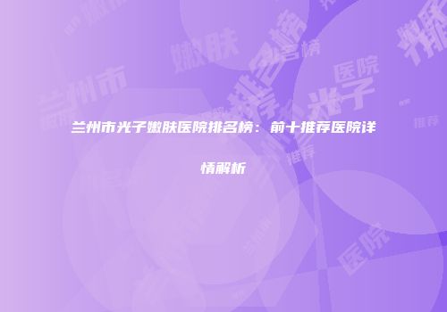 兰州市光子嫩肤医院排名榜：前十推荐医院详情解析
