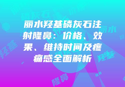 丽水羟基磷灰石注射隆鼻：价格、效果、维持时间及疼痛感全面解析