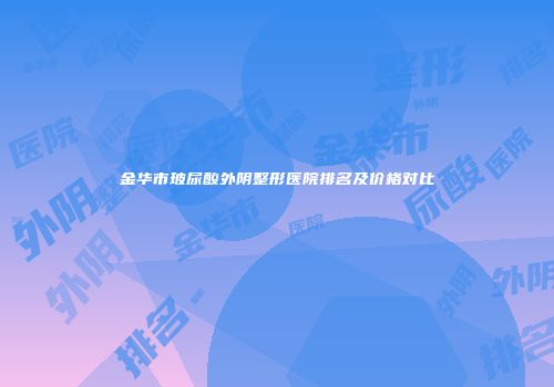 金华市玻尿酸外阴整形医院排名及价格对比
