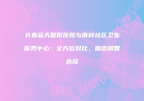 长春蓝天整形医院与南岭社区卫生服务中心：全方位对比，助您明智选择