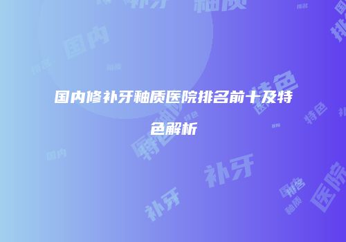 国内修补牙釉质医院排名前十及特色解析