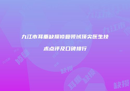 九江市耳垂缺损修复领域顶尖医生技术点评及口碑排行