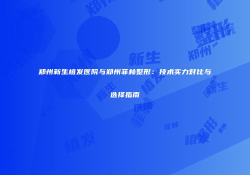 郑州新生植发医院与郑州菲林整形：技术实力对比与选择指南