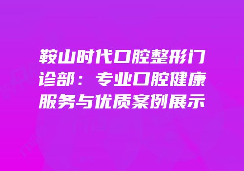 鞍山时代口腔整形门诊部：专业口腔健康服务与优质案例展示