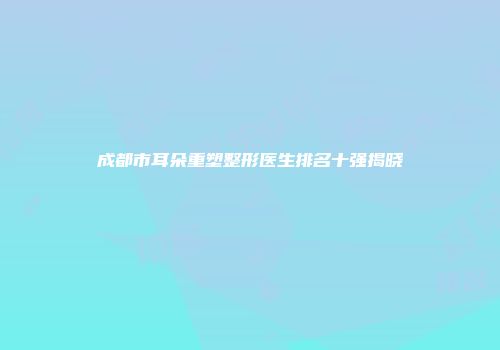 成都市耳朵重塑整形医生排名十强揭晓