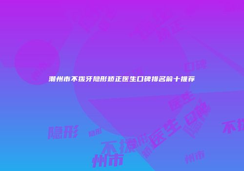 潮州市不拨牙隐形矫正医生口碑排名前十推荐