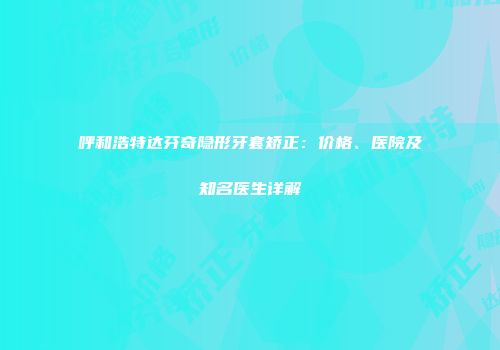 呼和浩特达芬奇隐形牙套矫正：价格、医院及知名医生详解