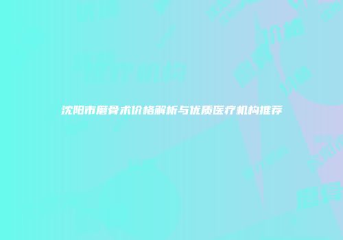 沈阳市磨骨术价格解析与优质医疗机构推荐