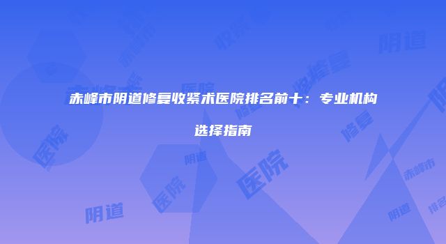 赤峰市阴道修复收紧术医院排名前十：专业机构选择指南