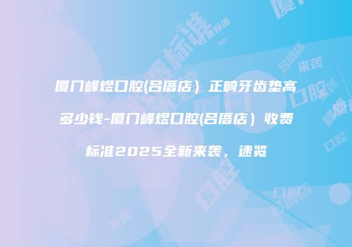 厦门峰煜口腔(吕厝店）正畸牙齿垫高多少钱-厦门峰煜口腔(吕厝店）收费标准2025全新来袭，速览