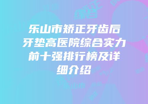 乐山市矫正牙齿后牙垫高医院综合实力前十强排行榜及详细介绍