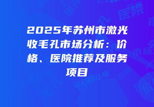 2025年苏州市激光收毛孔市场分析：价格、医院推荐及服务项目