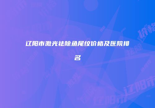 辽阳市激光祛除鱼尾纹价格及医院排名