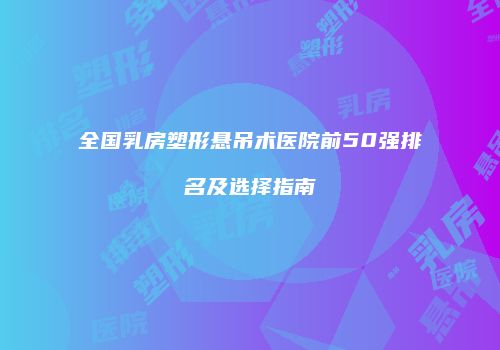 全国乳房塑形悬吊术医院前50强排名及选择指南