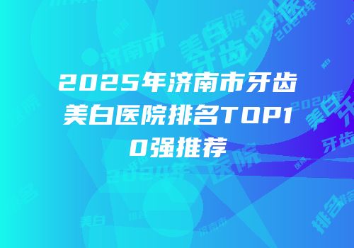 2025年济南市牙齿美白医院排名TOP10强推荐
