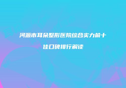 河源市耳朵整形医院综合实力前十佳口碑排行解读