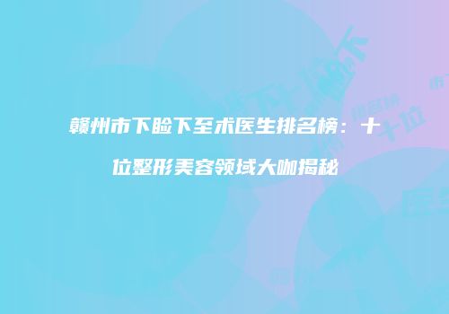 赣州市下睑下至术医生排名榜：十位整形美容领域大咖揭秘