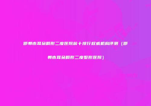 邯郸市耳朵畸形二度医院前十排行权威机构评测（邯郸市耳朵畸形二度整形医院）