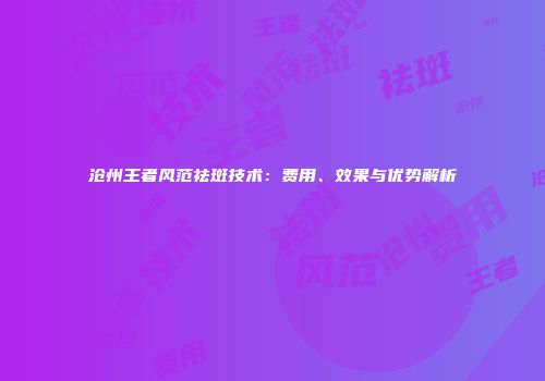 沧州王者风范祛斑技术：费用、效果与优势解析