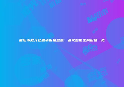 益阳市激光祛眼袋价格盘点：多家整形医院价格一览