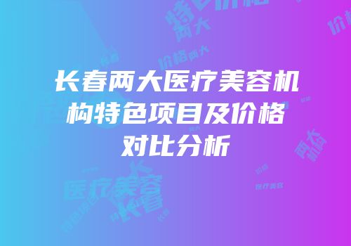 长春两大医疗美容机构特色项目及价格对比分析