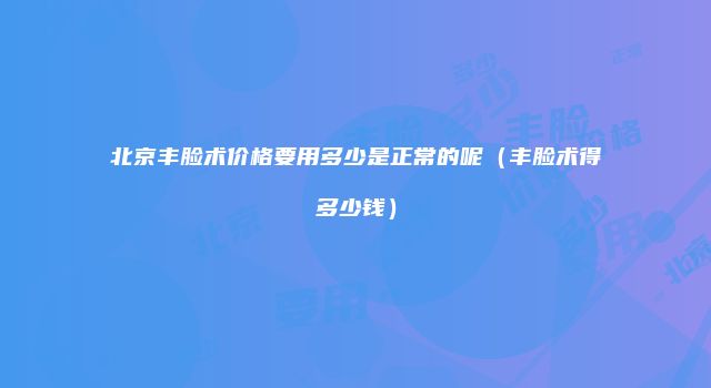 北京丰脸术价格要用多少是正常的呢（丰脸术得多少钱）