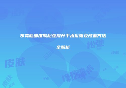 东莞脸部皮肤松弛提升手术价格及改善方法全解析