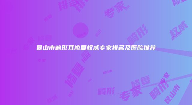 昆山市畸形耳修复权威专家排名及医院推荐