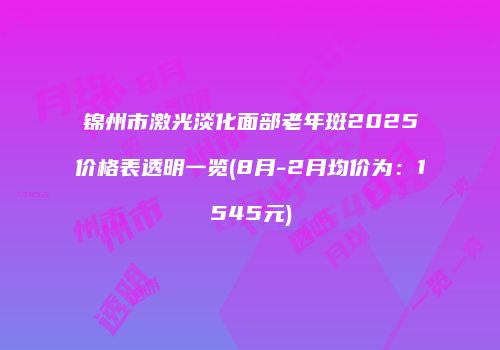 锦州市激光淡化面部老年斑2025价格表透明一览(8月-2月均价为：1545元)