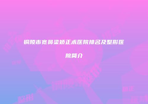 铜陵市宽鼻梁矫正术医院排名及整形医院简介